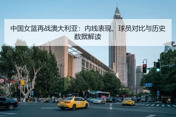 中国女篮再战澳大利亚：内线表现、球员对比与历史数据解读 | NBA